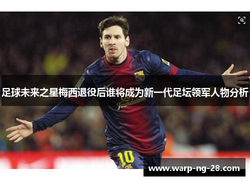 足球未来之星梅西退役后谁将成为新一代足坛领军人物分析 足球未来之星梅西退役后谁将成为新一代足坛领军人物分析