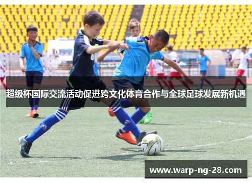 超级杯国际交流活动促进跨文化体育合作与全球足球发展新机遇 超级杯国际交流活动促进跨文化体育合作与全球足球发展新机遇